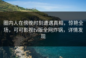 圈内人在傍晚时刻遭遇真相，惊艳全场，可可影视tv版全网炸锅，详情发现