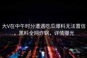 大V在中午时分遭遇吃瓜爆料无法置信，黑料全网炸锅，详情曝光