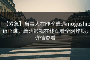 【紧急】当事人在昨晚遭遇mogushipin心跳，蘑菇影视在线观看全网炸锅，详情查看