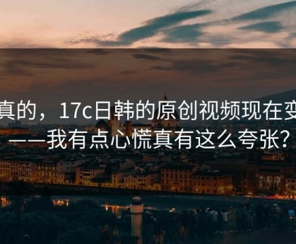 说真的，17c日韩的原创视频现在变了——我有点心慌真有这么夸张？