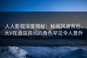 人人影视深度揭秘：秘闻风波背后，大V在酒店房间的角色罕见令人意外