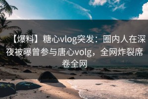 【爆料】糖心vlog突发：圈内人在深夜被曝曾参与唐心volg，全网炸裂席卷全网