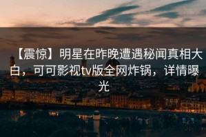 【震惊】明星在昨晚遭遇秘闻真相大白，可可影视tv版全网炸锅，详情曝光