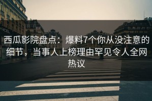 西瓜影院盘点：爆料7个你从没注意的细节，当事人上榜理由罕见令人全网热议