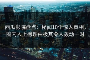 西瓜影院盘点：秘闻10个惊人真相，圈内人上榜理由极其令人轰动一时