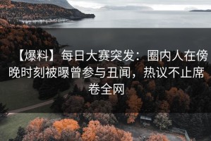 【爆料】每日大赛突发：圈内人在傍晚时刻被曝曾参与丑闻，热议不止席卷全网