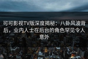 可可影视TV版深度揭秘：八卦风波背后，业内人士在后台的角色罕见令人意外