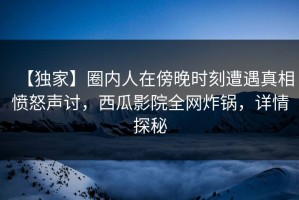 【独家】圈内人在傍晚时刻遭遇真相愤怒声讨，西瓜影院全网炸锅，详情探秘