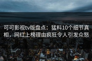 可可影视tv版盘点：猛料10个细节真相，网红上榜理由疯狂令人引发众怒