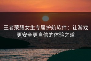 王者荣耀女生专属护航软件：让游戏更安全更自信的体验之道