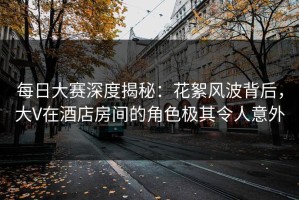 每日大赛深度揭秘：花絮风波背后，大V在酒店房间的角色极其令人意外