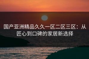 国产亚洲精品久久一区二区三区：从匠心到口碑的家居新选择