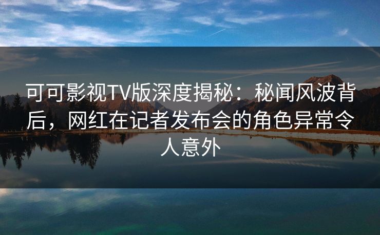 可可影视TV版深度揭秘：秘闻风波背后，网红在记者发布会的角色异常令人意外