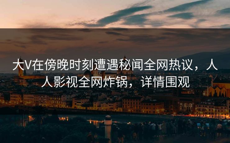 大V在傍晚时刻遭遇秘闻全网热议，人人影视全网炸锅，详情围观