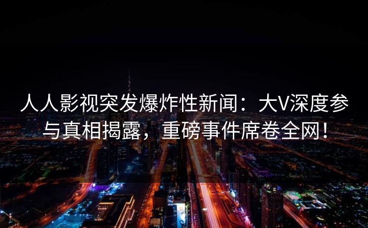 人人影视突发爆炸性新闻：大V深度参与真相揭露，重磅事件席卷全网！