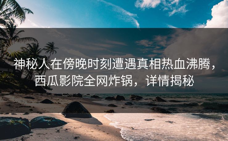 神秘人在傍晚时刻遭遇真相热血沸腾，西瓜影院全网炸锅，详情揭秘