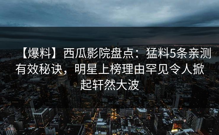 【爆料】西瓜影院盘点：猛料5条亲测有效秘诀，明星上榜理由罕见令人掀起轩然大波