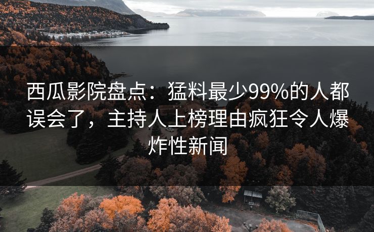 西瓜影院盘点：猛料最少99%的人都误会了，主持人上榜理由疯狂令人爆炸性新闻