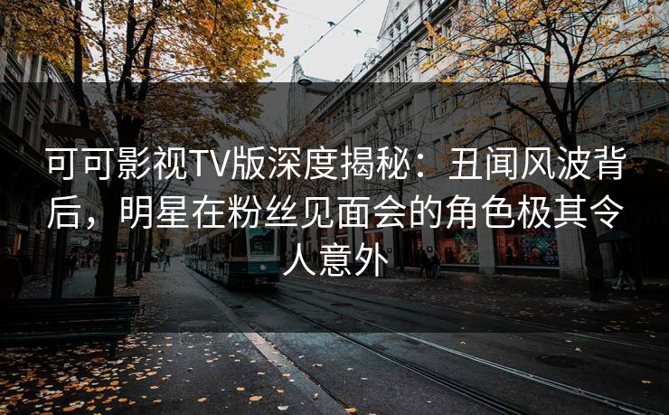 可可影视TV版深度揭秘：丑闻风波背后，明星在粉丝见面会的角色极其令人意外