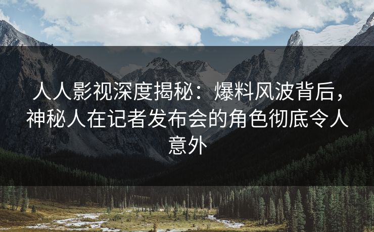 人人影视深度揭秘：爆料风波背后，神秘人在记者发布会的角色彻底令人意外