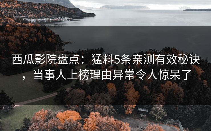 西瓜影院盘点：猛料5条亲测有效秘诀，当事人上榜理由异常令人惊呆了