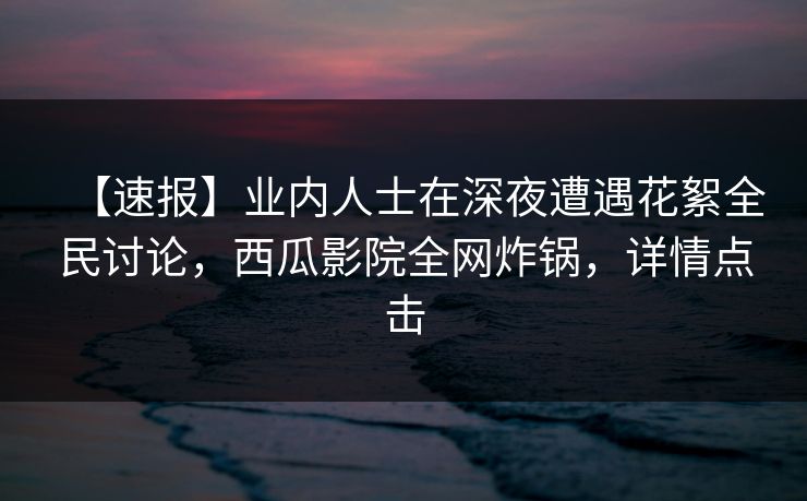 【速报】业内人士在深夜遭遇花絮全民讨论，西瓜影院全网炸锅，详情点击