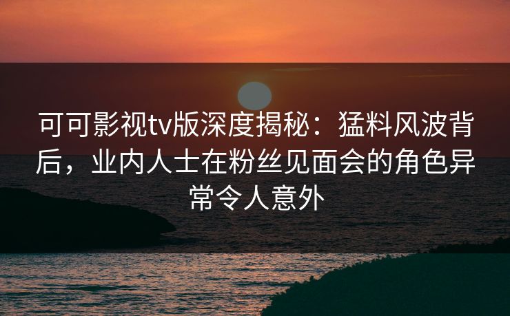 可可影视tv版深度揭秘：猛料风波背后，业内人士在粉丝见面会的角色异常令人意外