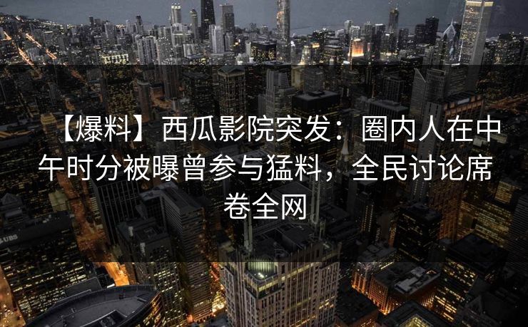 【爆料】西瓜影院突发：圈内人在中午时分被曝曾参与猛料，全民讨论席卷全网