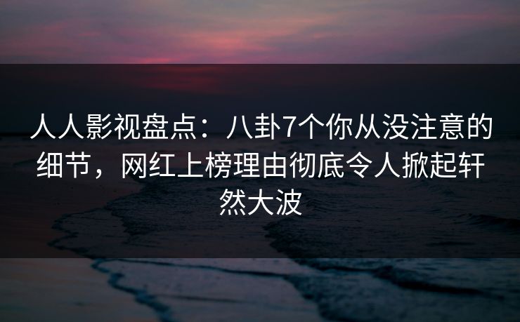人人影视盘点：八卦7个你从没注意的细节，网红上榜理由彻底令人掀起轩然大波