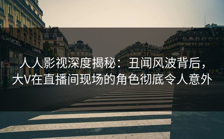 人人影视深度揭秘：丑闻风波背后，大V在直播间现场的角色彻底令人意外