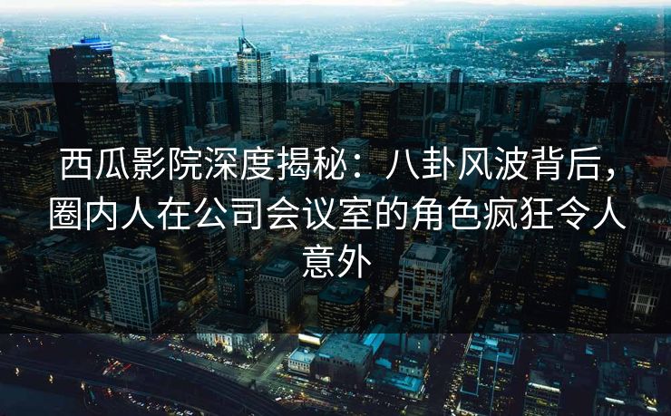 西瓜影院深度揭秘：八卦风波背后，圈内人在公司会议室的角色疯狂令人意外