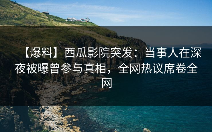 【爆料】西瓜影院突发：当事人在深夜被曝曾参与真相，全网热议席卷全网