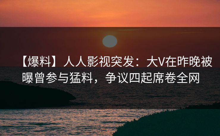 【爆料】人人影视突发：大V在昨晚被曝曾参与猛料，争议四起席卷全网