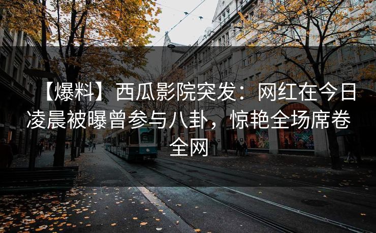 【爆料】西瓜影院突发：网红在今日凌晨被曝曾参与八卦，惊艳全场席卷全网