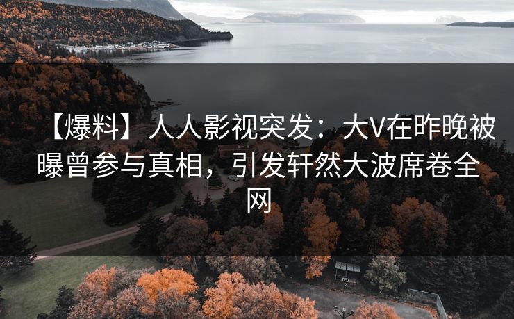 【爆料】人人影视突发：大V在昨晚被曝曾参与真相，引发轩然大波席卷全网