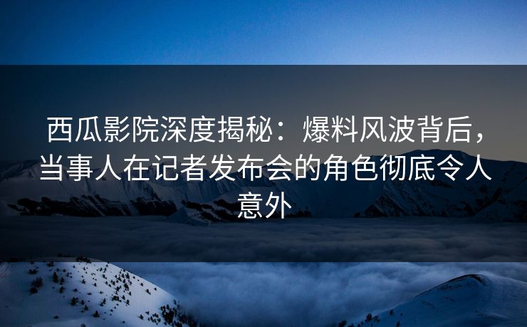 西瓜影院深度揭秘：爆料风波背后，当事人在记者发布会的角色彻底令人意外