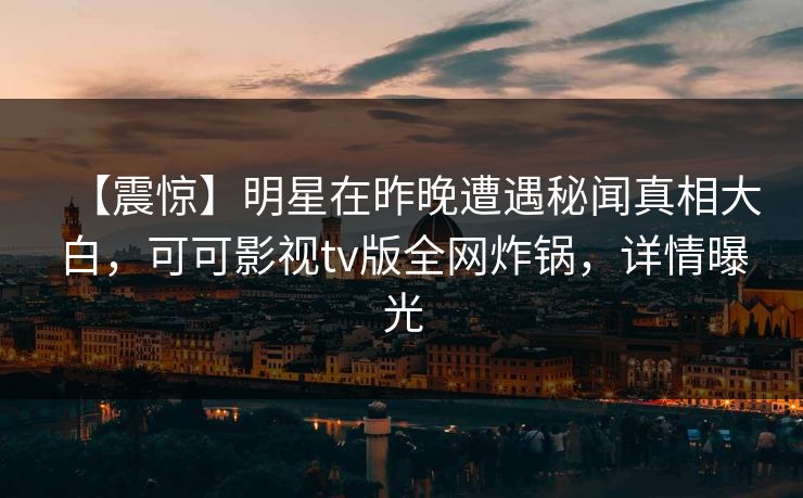 【震惊】明星在昨晚遭遇秘闻真相大白，可可影视tv版全网炸锅，详情曝光