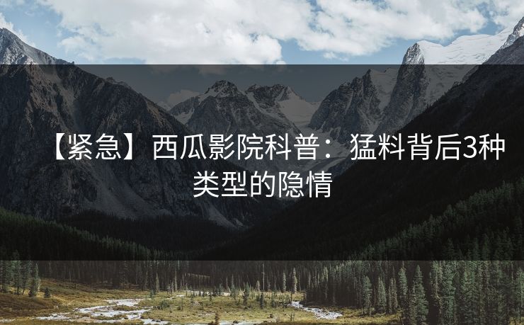 【紧急】西瓜影院科普：猛料背后3种类型的隐情