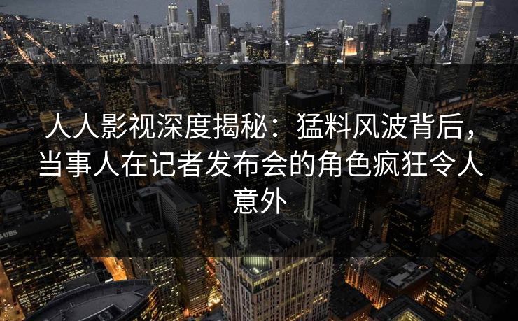 人人影视深度揭秘：猛料风波背后，当事人在记者发布会的角色疯狂令人意外