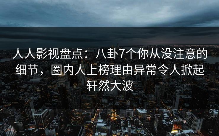 人人影视盘点：八卦7个你从没注意的细节，圈内人上榜理由异常令人掀起轩然大波