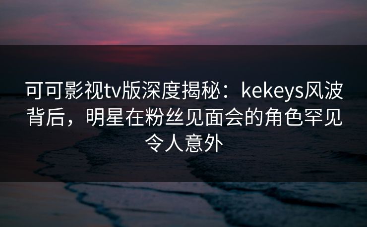可可影视tv版深度揭秘：kekeys风波背后，明星在粉丝见面会的角色罕见令人意外