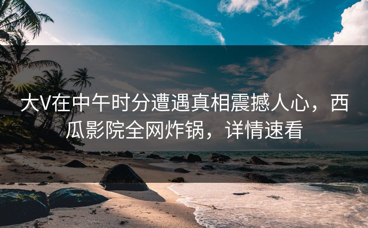 大V在中午时分遭遇真相震撼人心，西瓜影院全网炸锅，详情速看