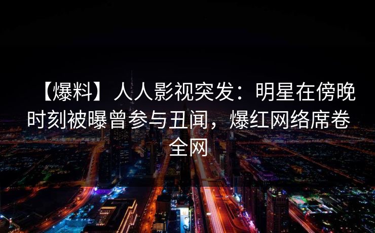 【爆料】人人影视突发：明星在傍晚时刻被曝曾参与丑闻，爆红网络席卷全网
