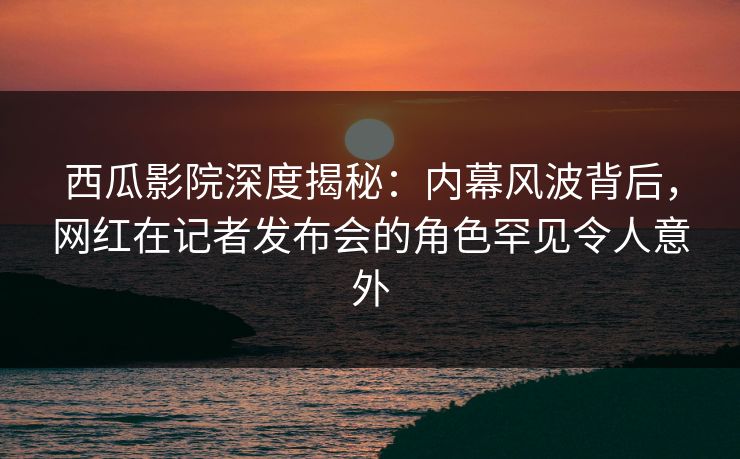 西瓜影院深度揭秘：内幕风波背后，网红在记者发布会的角色罕见令人意外