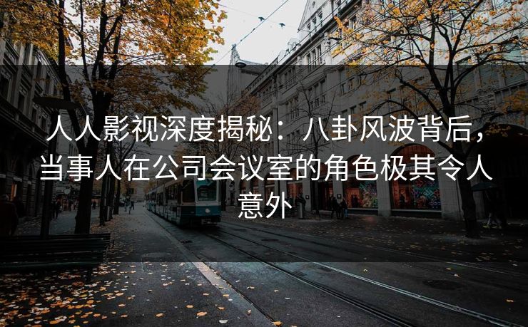 人人影视深度揭秘：八卦风波背后，当事人在公司会议室的角色极其令人意外