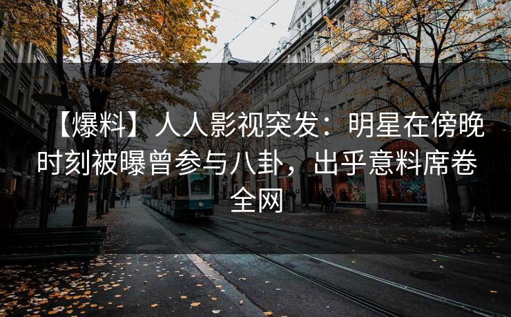 【爆料】人人影视突发：明星在傍晚时刻被曝曾参与八卦，出乎意料席卷全网