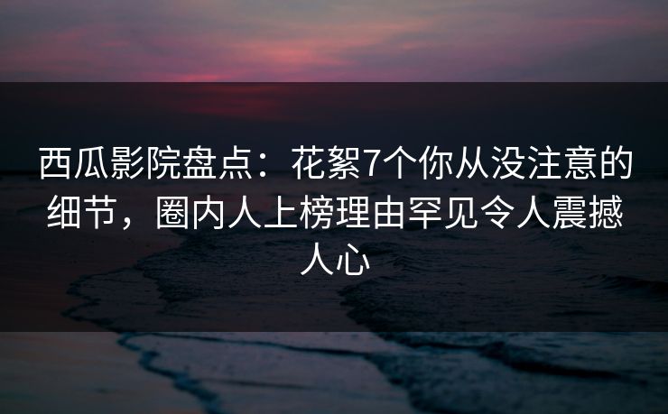 西瓜影院盘点：花絮7个你从没注意的细节，圈内人上榜理由罕见令人震撼人心