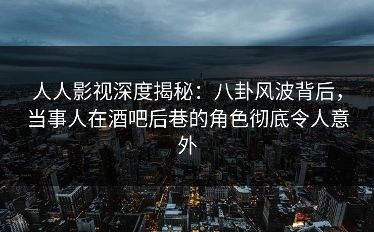 人人影视深度揭秘：八卦风波背后，当事人在酒吧后巷的角色彻底令人意外