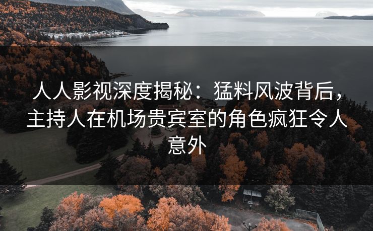 人人影视深度揭秘：猛料风波背后，主持人在机场贵宾室的角色疯狂令人意外