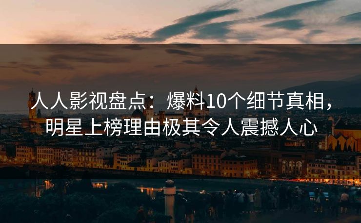 人人影视盘点：爆料10个细节真相，明星上榜理由极其令人震撼人心
